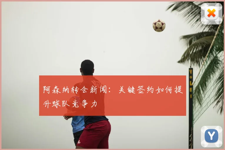 阿森纳转会新闻:关键签约如何提升球队竞争力