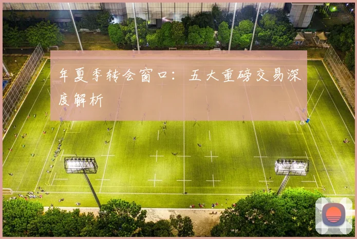 年夏季转会窗口:五大重磅交易深度解析
