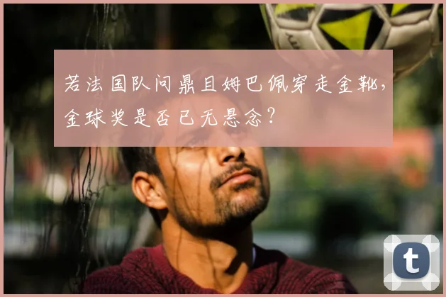 若法国队问鼎且姆巴佩穿走金靴,金球奖是否已无悬念?