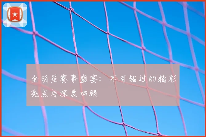 全明星赛事盛宴:不可错过的精彩亮点与深度回顾