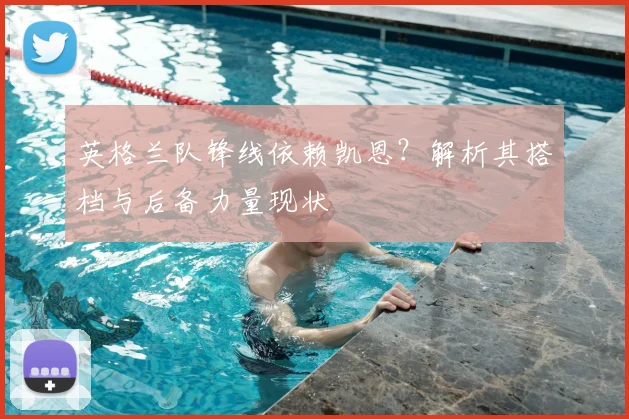 英格兰队锋线依赖凯恩?解析其搭档与后备力量现状